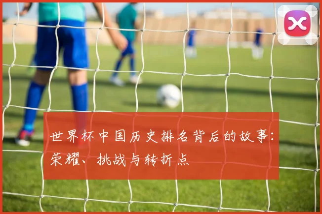 世界杯中国历史排名背后的故事：荣耀、挑战与转折点