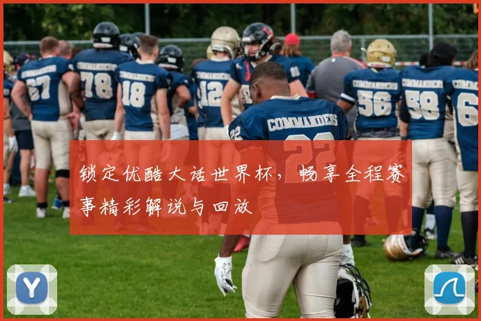 锁定优酷大话世界杯，畅享全程赛事精彩解说与回放