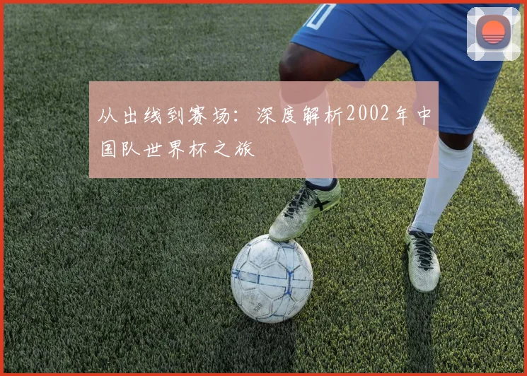 从出线到赛场：深度解析2002年中国队世界杯之旅