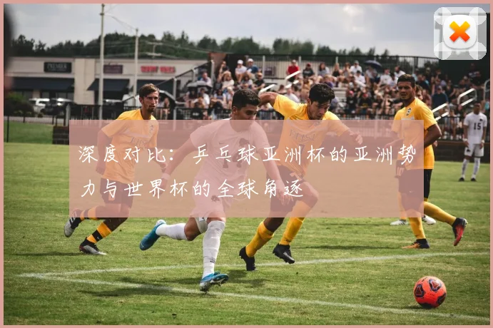 深度对比：乒乓球亚洲杯的亚洲势力与世界杯的全球角逐