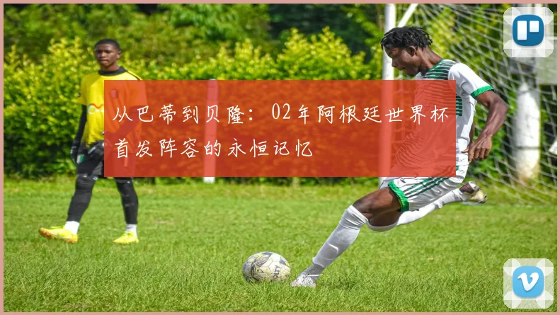 从巴蒂到贝隆：02年阿根廷世界杯首发阵容的永恒记忆